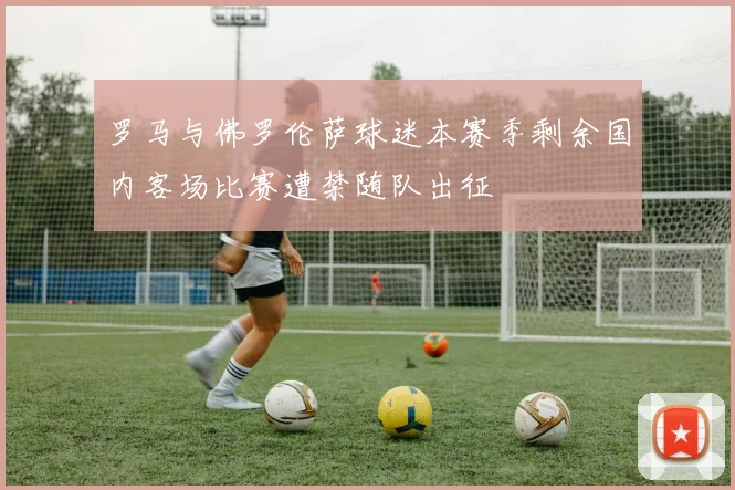 罗马与佛罗伦萨球迷本赛季剩余国内客场比赛遭禁随队出征