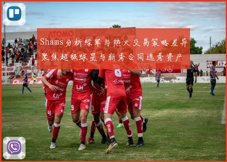 Shams分析绿军与热火交易策略差异聚焦超级球星与新秀合同选秀资产