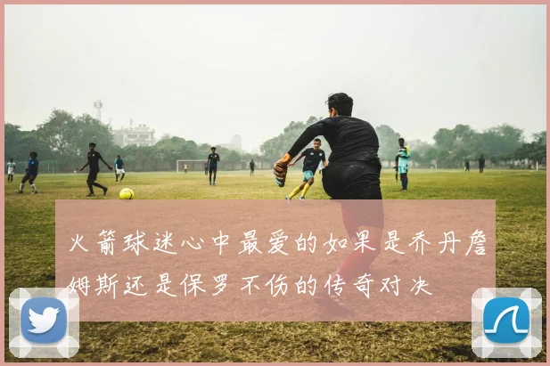 火箭球迷心中最爱的如果是乔丹詹姆斯还是保罗不伤的传奇对决