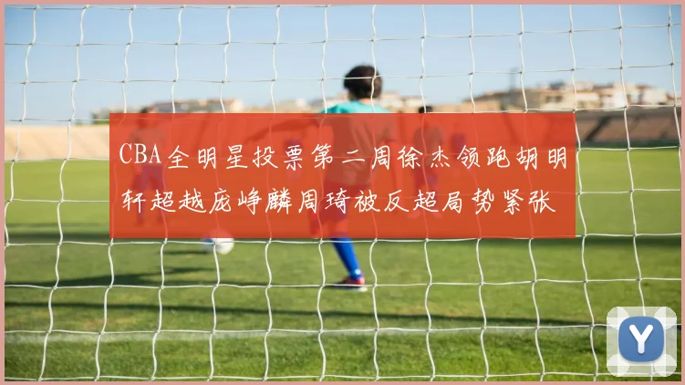 CBA全明星投票第二周徐杰领跑胡明轩超越庞峥麟周琦被反超局势紧张