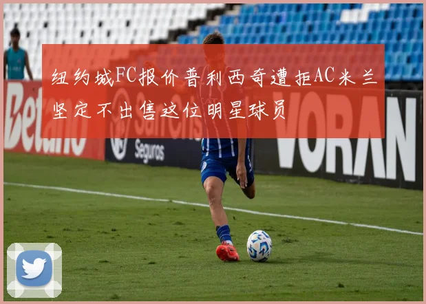 纽约城FC报价普利西奇遭拒AC米兰坚定不出售这位明星球员