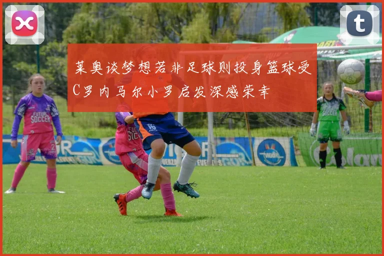 莱奥谈梦想若非足球则投身篮球受C罗内马尔小罗启发深感荣幸