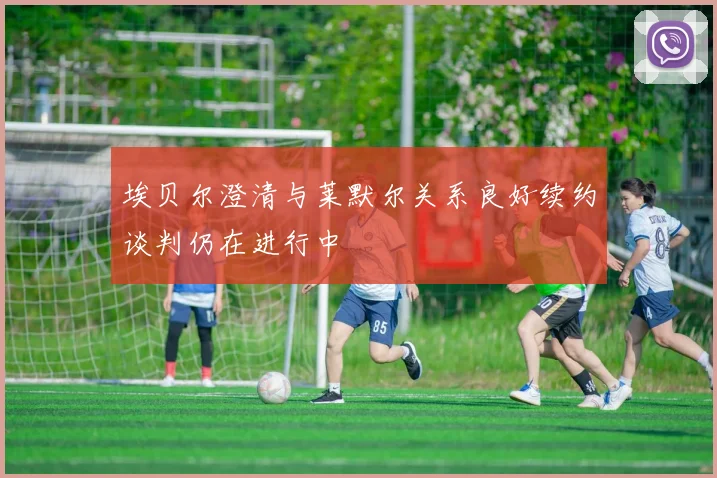 埃贝尔澄清与莱默尔关系良好续约谈判仍在进行中