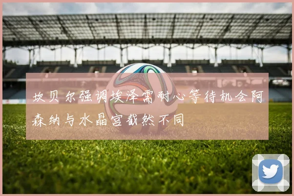 坎贝尔强调埃泽需耐心等待机会阿森纳与水晶宫截然不同