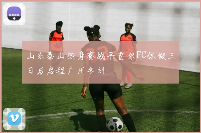 山东泰山热身赛战平首尔FC休假三日后启程广州冬训