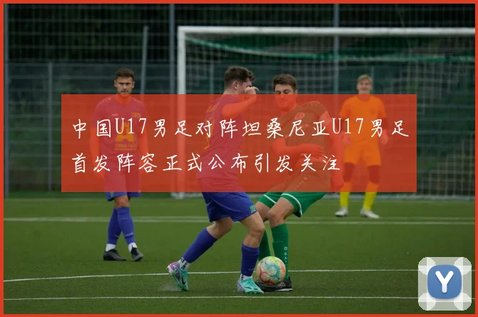 中国U17男足对阵坦桑尼亚U17男足首发阵容正式公布引发关注