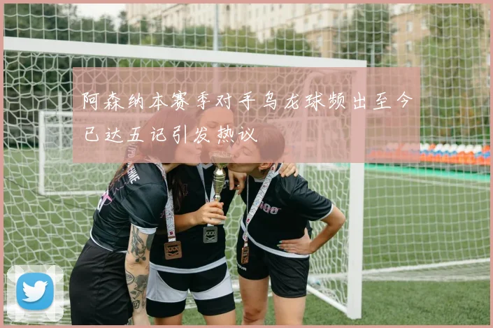 阿森纳本赛季对手乌龙球频出至今已达五记引发热议
