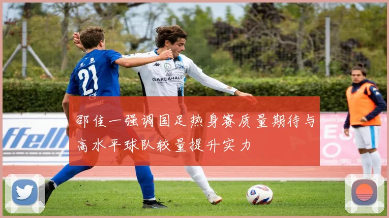 邵佳一强调国足热身赛质量期待与高水平球队较量提升实力