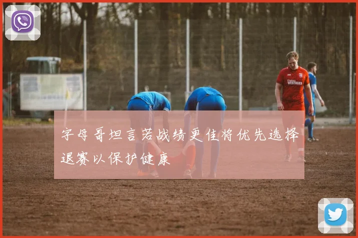 字母哥坦言若战绩更佳将优先选择退赛以保护健康