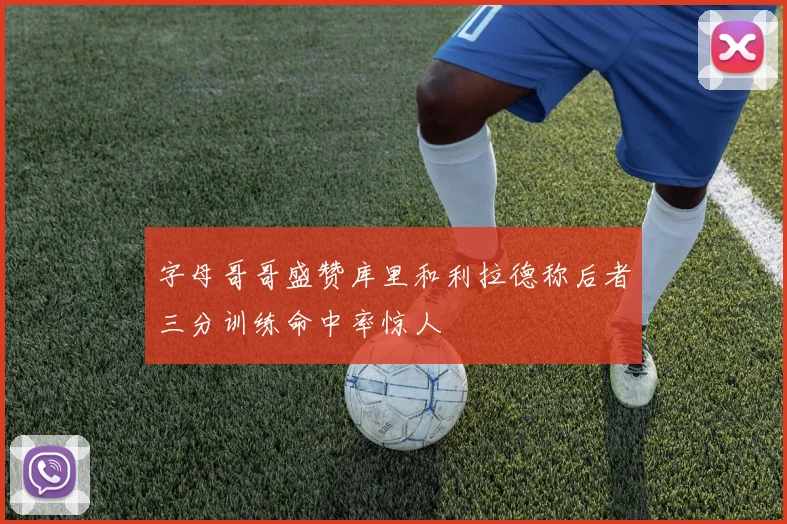 字母哥哥盛赞库里和利拉德称后者三分训练命中率惊人