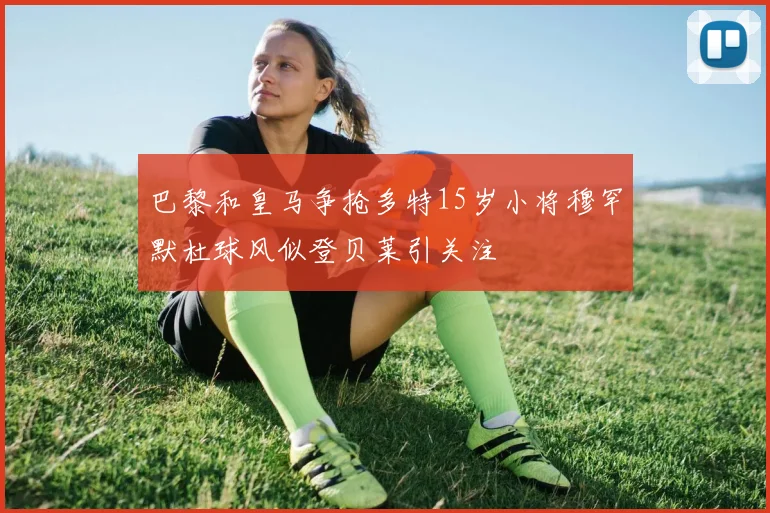 巴黎和皇马争抢多特15岁小将穆罕默杜球风似登贝莱引关注