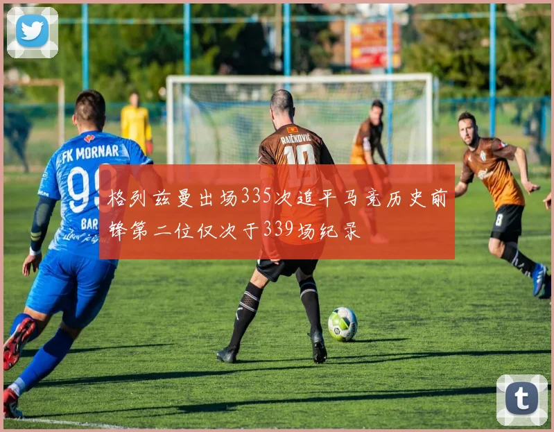 格列兹曼出场335次追平马竞历史前锋第二位仅次于339场纪录