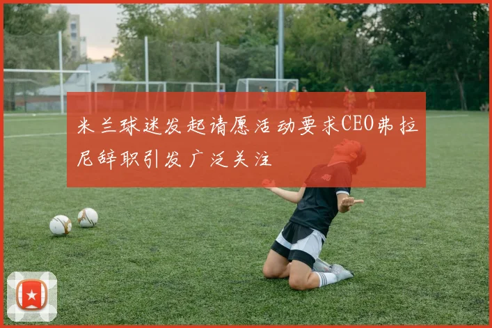 米兰球迷发起请愿活动要求CEO弗拉尼辞职引发广泛关注