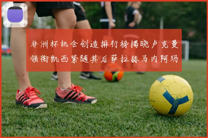 非洲杯机会创造排行榜揭晓卢克曼领衔凯西紧随其后萨拉赫马内阿玛德跻身前五