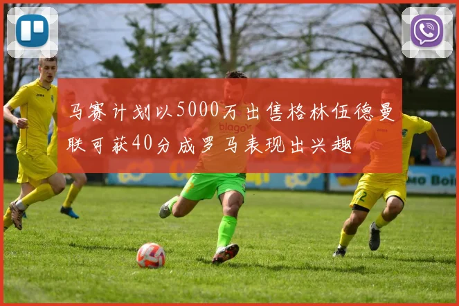 马赛计划以5000万出售格林伍德曼联可获40分成罗马表现出兴趣
