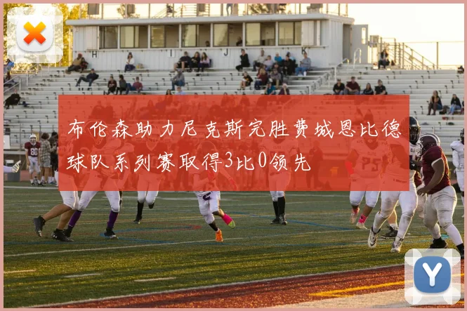 布伦森助力尼克斯完胜费城恩比德球队系列赛取得3比0领先