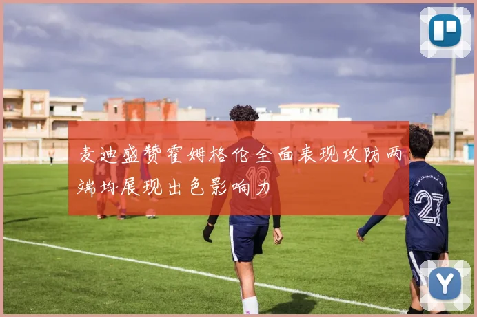 麦迪盛赞霍姆格伦全面表现攻防两端均展现出色影响力