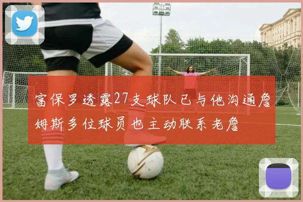 富保罗透露27支球队已与他沟通詹姆斯多位球员也主动联系老詹
